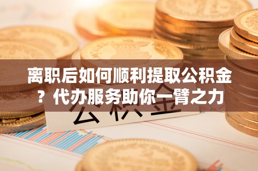 容县离职后如何顺利提取公积金？代办服务助你一臂之力