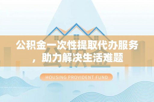 容县公积金一次性提取代办服务，助力解决生活难题