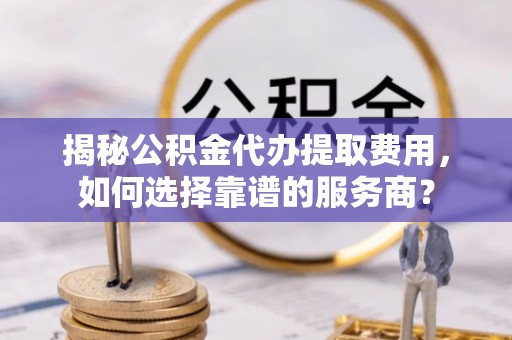 容县揭秘公积金代办提取费用，如何选择靠谱的服务商？