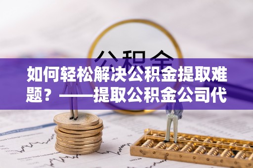 容县如何轻松解决公积金提取难题？——提取公积金公司代办服务解析