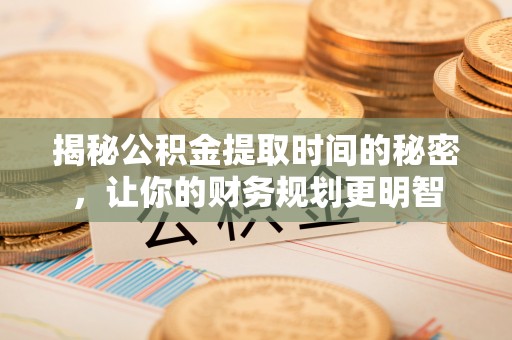 容县揭秘公积金提取时间的秘密，让你的财务规划更明智
