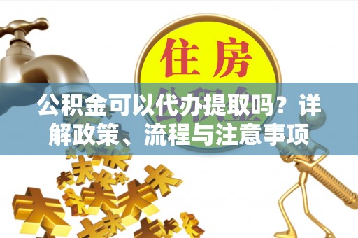容县公积金可以代办提取吗？详解政策、流程与注意事项