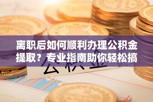 容县离职后如何顺利办理公积金提取？专业指南助你轻松搞定