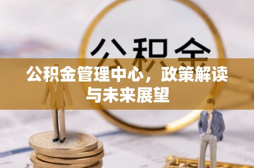 容县公积金管理中心，政策解读与未来展望