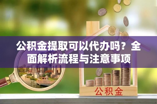 容县公积金提取可以代办吗？全面解析流程与注意事项
