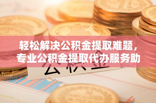 容县轻松解决公积金提取难题，专业公积金提取代办服务助您无忧