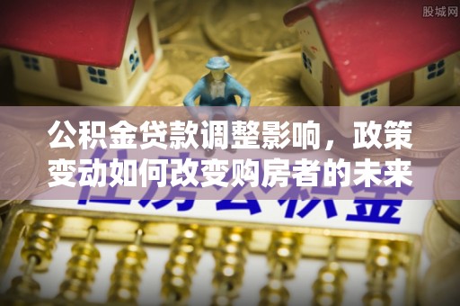 容县公积金贷款调整影响，政策变动如何改变购房者的未来？