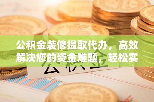 容县公积金装修提取代办，高效解决您的资金难题，轻松实现家居梦想
