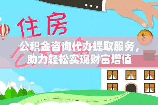 容县公积金咨询代办提取服务，助力轻松实现财富增值