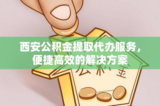 容县西安公积金提取代办服务，便捷高效的解决方案
