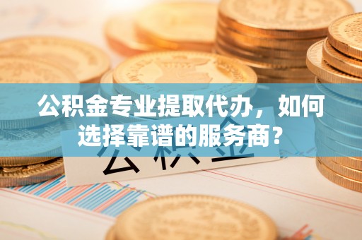 容县公积金专业提取代办，如何选择靠谱的服务商？