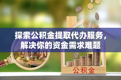 容县探索公积金提取代办服务，解决你的资金需求难题