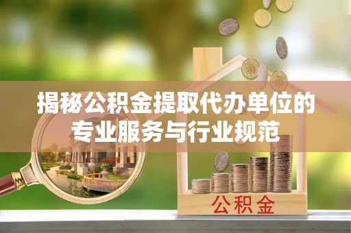 容县揭秘公积金提取代办单位的专业服务与行业规范