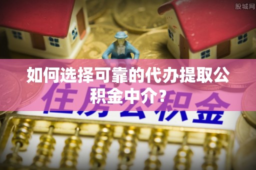 容县如何选择可靠的代办提取公积金中介？