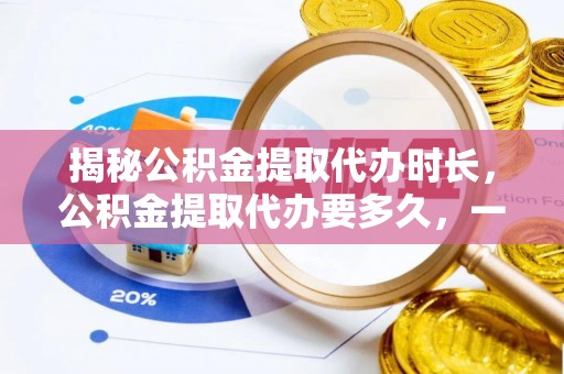 容县揭秘公积金提取代办时长，公积金提取代办要多久，一文读懂全流程