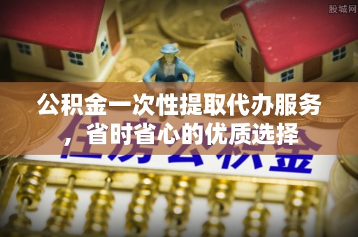 容县公积金一次性提取代办服务，省时省心的优质选择
