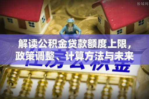 容县解读公积金贷款额度上限，政策调整、计算方法与未来趋势