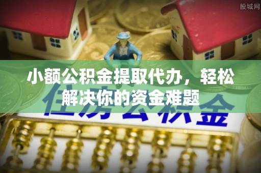 容县小额公积金提取代办，轻松解决你的资金难题