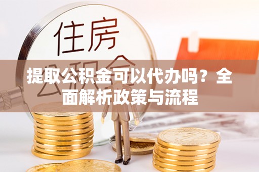 容县提取公积金可以代办吗？全面解析政策与流程