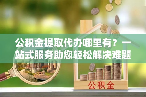 容县公积金提取代办哪里有？一站式服务助您轻松解决难题