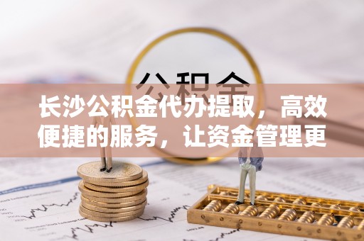 容县长沙公积金代办提取，高效便捷的服务，让资金管理更轻松