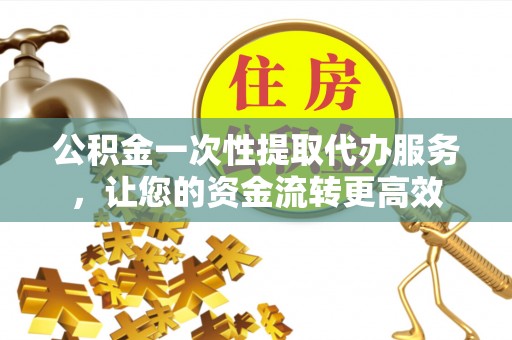 容县公积金一次性提取代办服务，让您的资金流转更高效