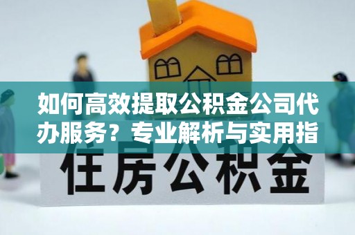 容县如何高效提取公积金公司代办服务？专业解析与实用指南