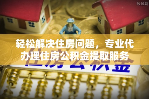 容县轻松解决住房问题，专业代办理住房公积金提取服务