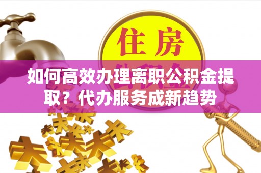 容县如何高效办理离职公积金提取？代办服务成新趋势