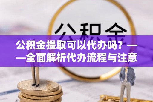 容县公积金提取可以代办吗？——全面解析代办流程与注意事项