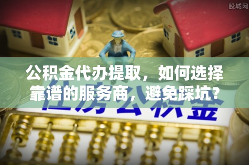 容县公积金代办提取，如何选择靠谱的服务商，避免踩坑？